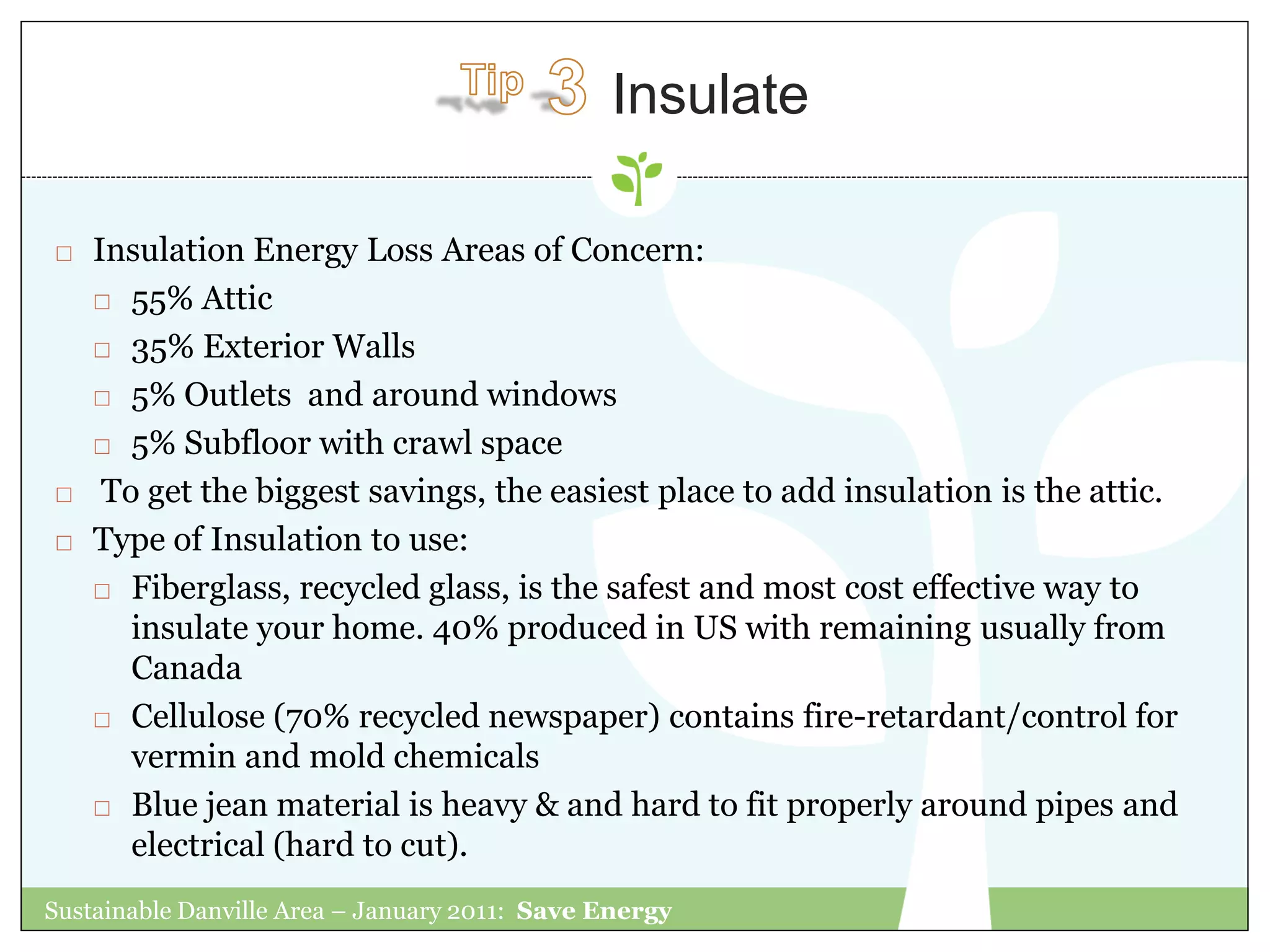 Insulate

   Insulation Energy Loss Areas of Concern:
     55% Attic

     35% Exterior Walls

     5% Outlets and around windows

     5% Subfloor with crawl space

    To get the biggest savings, the easiest place to add insulation is the attic.
   Type of Insulation to use:
     Fiberglass, recycled glass, is the safest and most cost effective way to

       insulate your home. 40% produced in US with remaining usually from
       Canada
     Cellulose (70% recycled newspaper) contains fire-retardant/control for

       vermin and mold chemicals
     Blue jean material is heavy & and hard to fit properly around pipes and
       electrical (hard to cut).
Sustainable Danville Area – January 2011: Save Energy
 