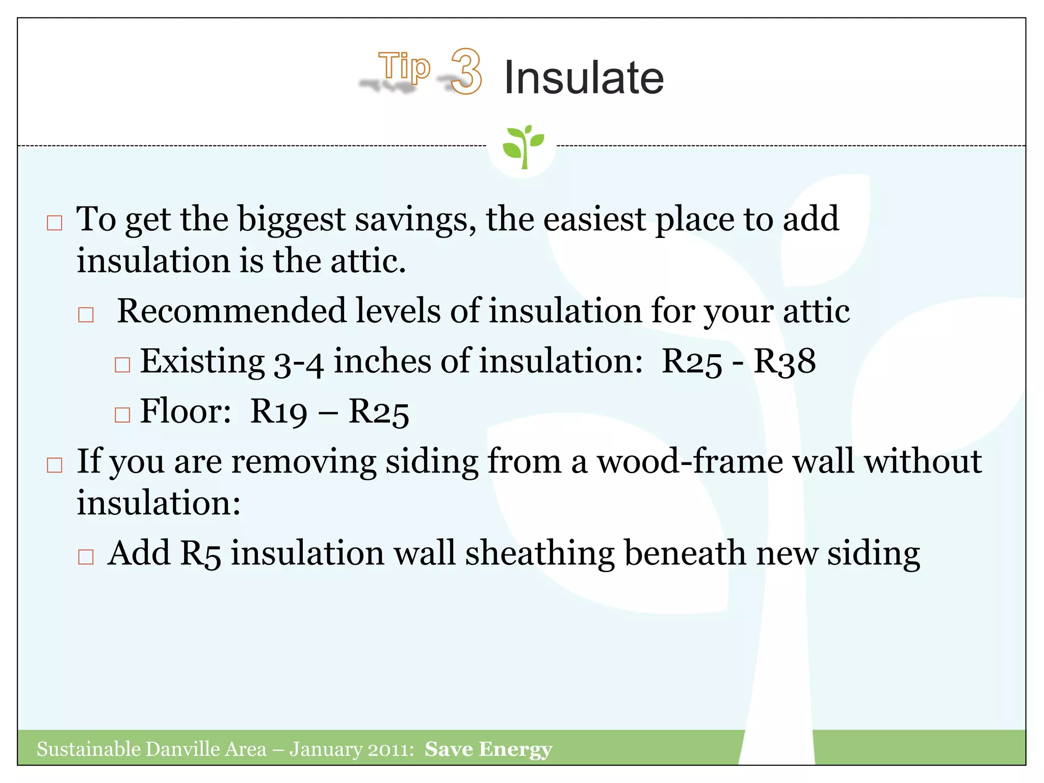 Insulate

   To get the biggest savings, the easiest place to add
    insulation is the attic.
     Recommended levels of insulation for your attic

        Existing 3-4 inches of insulation: R25 - R38

        Floor: R19 – R25

   If you are removing siding from a wood-frame wall without
    insulation:
     Add R5 insulation wall sheathing beneath new siding




Sustainable Danville Area – January 2011: Save Energy
 