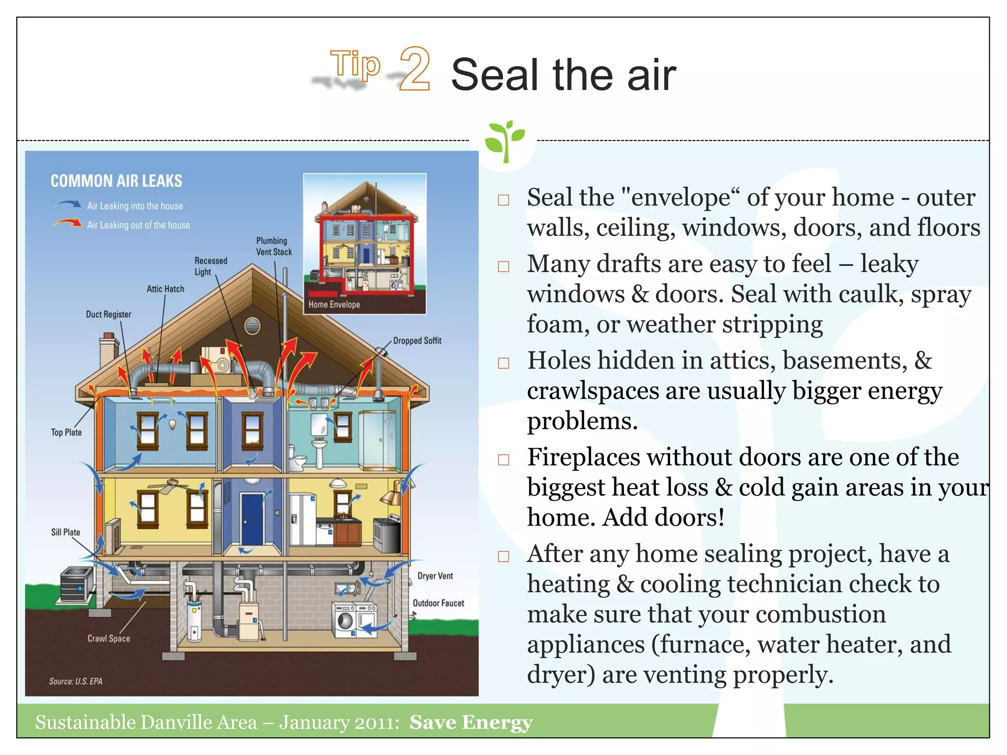 Seal the air

                                                    Seal the "envelope“ of your home - outer
                                                     walls, ceiling, windows, doors, and floors
                                                    Many drafts are easy to feel – leaky
                                                     windows & doors. Seal with caulk, spray
                                                     foam, or weather stripping
                                                    Holes hidden in attics, basements, &
                                                     crawlspaces are usually bigger energy
                                                     problems.
                                                    Fireplaces without doors are one of the
                                                     biggest heat loss & cold gain areas in your
                                                     home. Add doors!
                                                    After any home sealing project, have a
                                                     heating & cooling technician check to
                                                     make sure that your combustion
                                                     appliances (furnace, water heater, and
                                                     dryer) are venting properly.
Sustainable Danville Area – January 2011: Save Energy
 