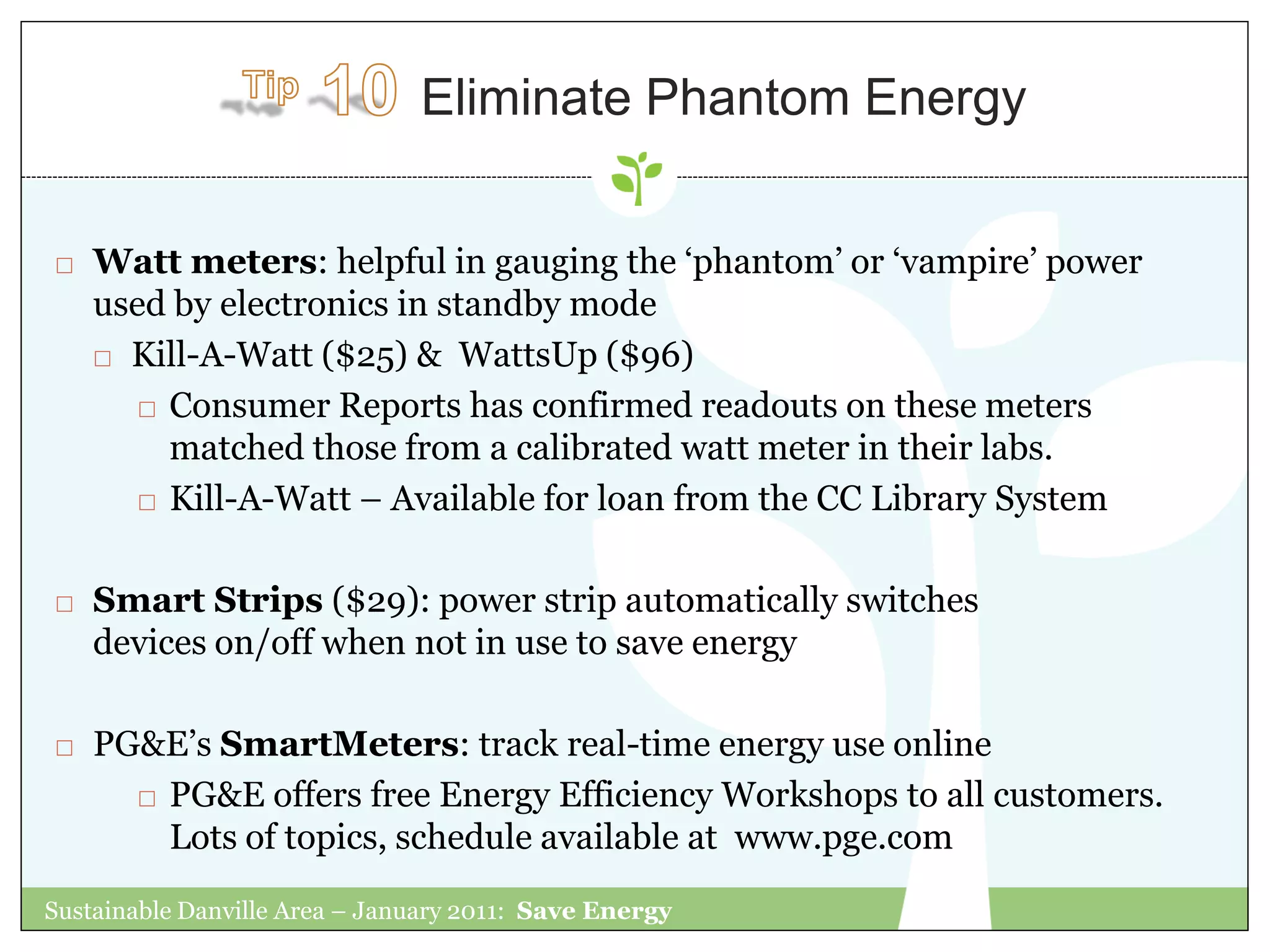Eliminate Phantom Energy


   Watt meters: helpful in gauging the „phantom‟ or „vampire‟ power
    used by electronics in standby mode
     Kill-A-Watt ($25) & WattsUp ($96)

        Consumer Reports has confirmed readouts on these meters

         matched those from a calibrated watt meter in their labs.
        Kill-A-Watt – Available for loan from the CC Library System



   Smart Strips ($29): power strip automatically switches
    devices on/off when not in use to save energy

   PG&E‟s SmartMeters: track real-time energy use online
       PG&E offers free Energy Efficiency Workshops to all customers.

        Lots of topics, schedule available at www.pge.com
Sustainable Danville Area – January 2011: Save Energy
 