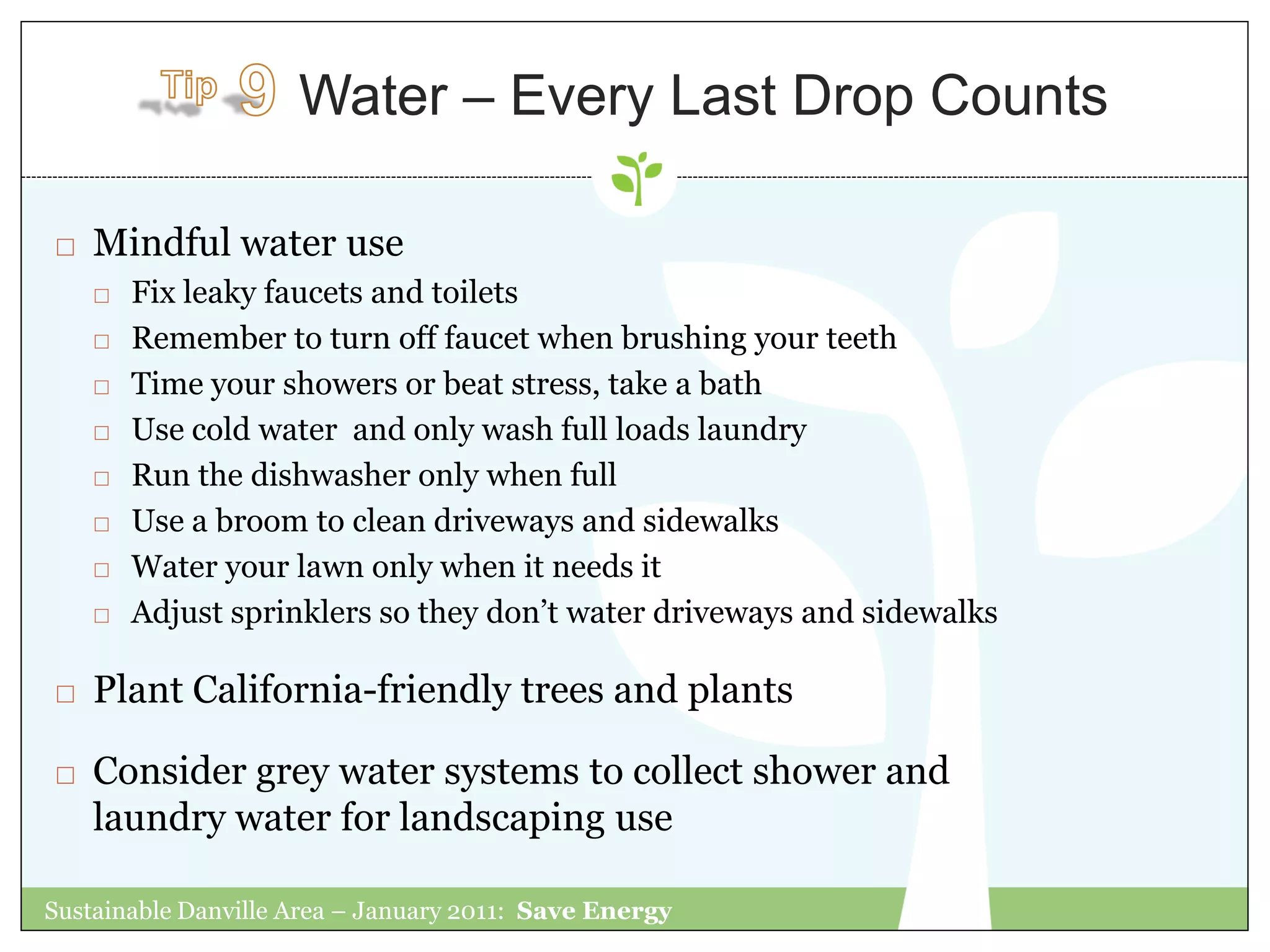 Water – Every Last Drop Counts

   Mindful water use
       Fix leaky faucets and toilets
       Remember to turn off faucet when brushing your teeth
       Time your showers or beat stress, take a bath
       Use cold water and only wash full loads laundry
       Run the dishwasher only when full
       Use a broom to clean driveways and sidewalks
       Water your lawn only when it needs it
       Adjust sprinklers so they don‟t water driveways and sidewalks

   Plant California-friendly trees and plants

   Consider grey water systems to collect shower and
    laundry water for landscaping use

Sustainable Danville Area – January 2011: Save Energy
 