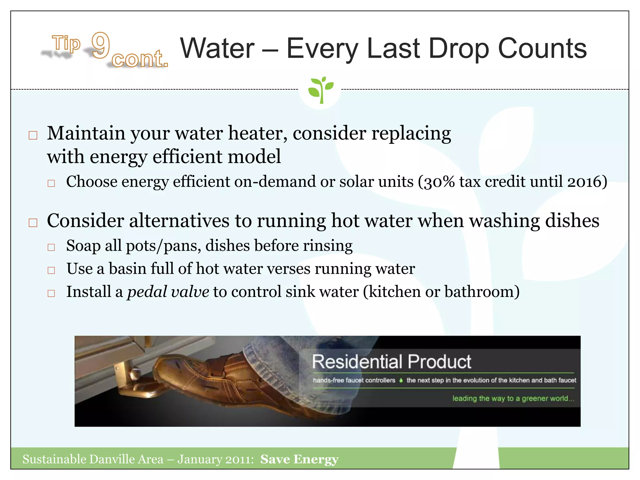 Water – Every Last Drop Counts

   Maintain your water heater, consider replacing
    with energy efficient model
       Choose energy efficient on-demand or solar units (30% tax credit until 2016)

   Consider alternatives to running hot water when washing dishes
       Soap all pots/pans, dishes before rinsing
       Use a basin full of hot water verses running water
       Install a pedal valve to control sink water (kitchen or bathroom)




Sustainable Danville Area – January 2011: Save Energy
 