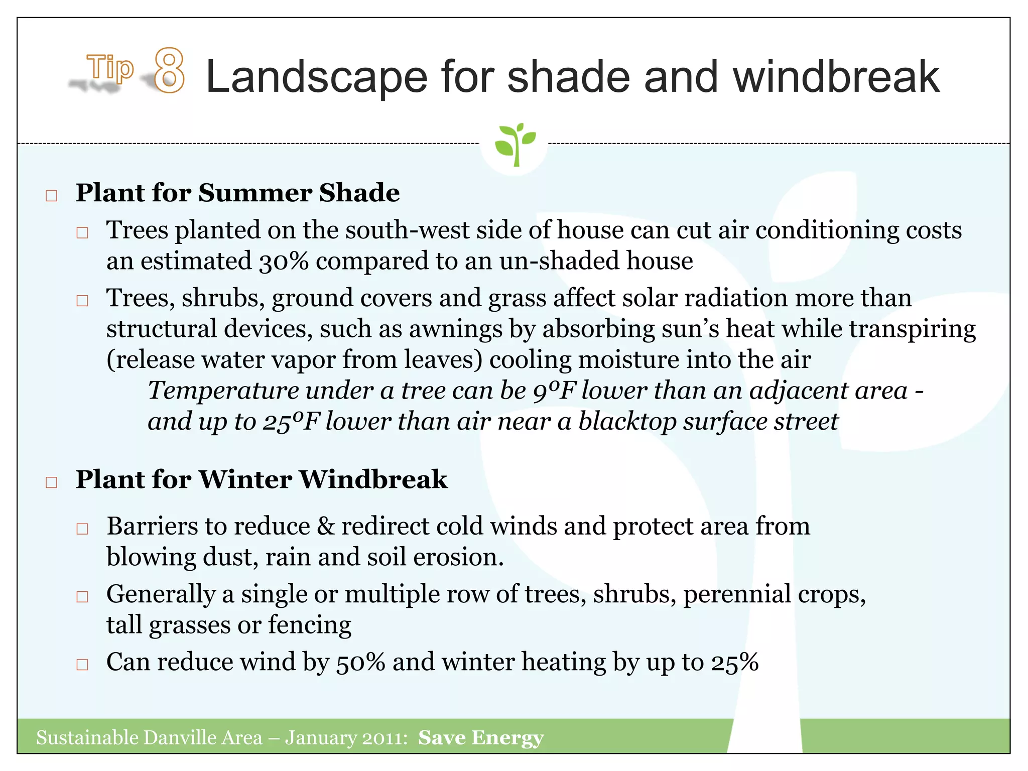 Landscape for shade and windbreak

   Plant for Summer Shade
     Trees planted on the south-west side of house can cut air conditioning costs

      an estimated 30% compared to an un-shaded house
     Trees, shrubs, ground covers and grass affect solar radiation more than

      structural devices, such as awnings by absorbing sun‟s heat while transpiring
      (release water vapor from leaves) cooling moisture into the air
          Temperature under a tree can be 9ºF lower than an adjacent area -
          and up to 25ºF lower than air near a blacktop surface street

   Plant for Winter Windbreak
       Barriers to reduce & redirect cold winds and protect area from
        blowing dust, rain and soil erosion.
       Generally a single or multiple row of trees, shrubs, perennial crops,
        tall grasses or fencing
       Can reduce wind by 50% and winter heating by up to 25%

Sustainable Danville Area – January 2011: Save Energy
 