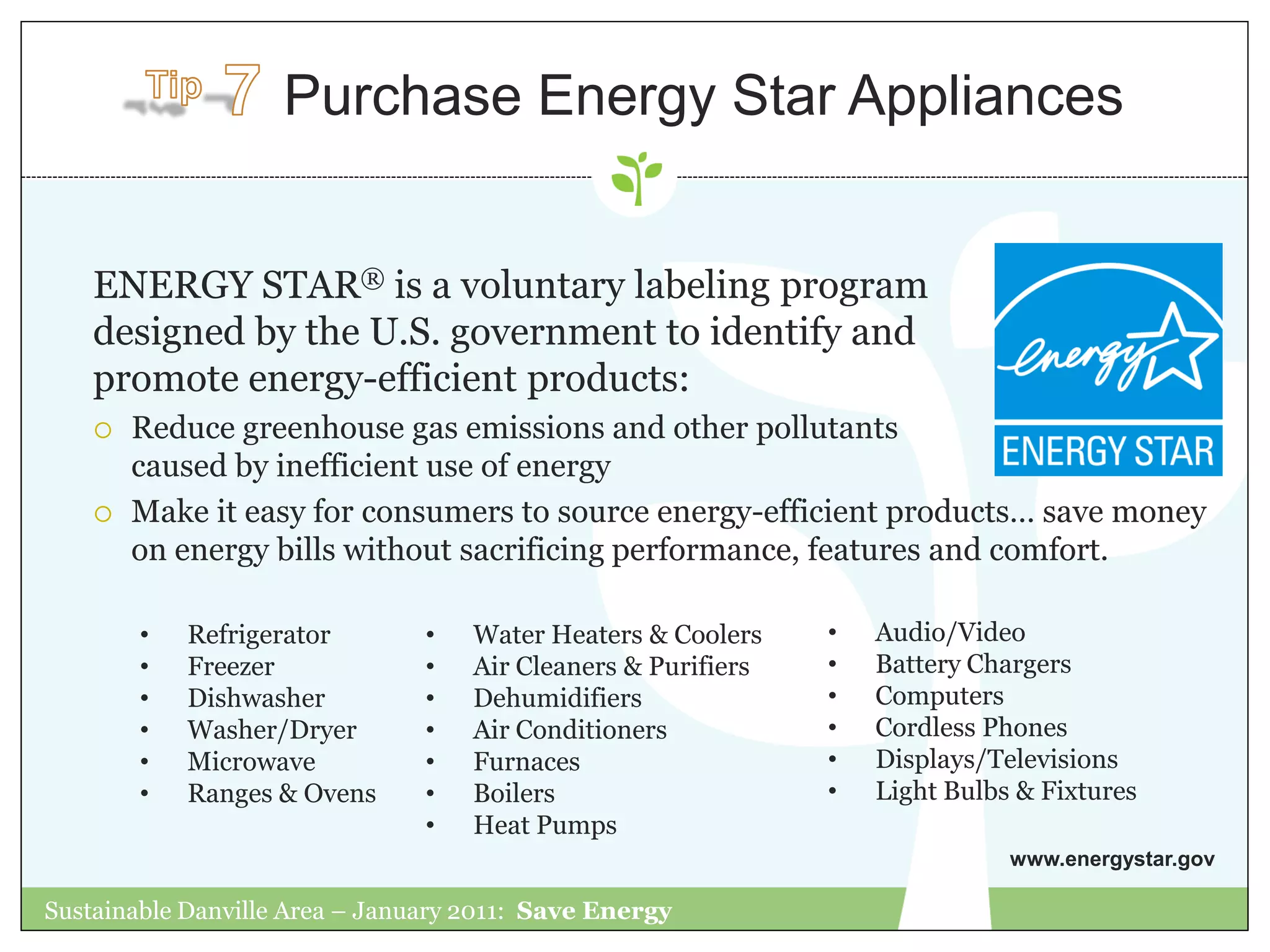 Purchase Energy Star Appliances


    ENERGY STAR® is a voluntary labeling program
    designed by the U.S. government to identify and
    promote energy-efficient products:
       Reduce greenhouse gas emissions and other pollutants
        caused by inefficient use of energy
       Make it easy for consumers to source energy-efficient products… save money
        on energy bills without sacrificing performance, features and comfort.

        •   Refrigerator        •   Water Heaters & Coolers    •   Audio/Video
        •   Freezer             •   Air Cleaners & Purifiers   •   Battery Chargers
        •   Dishwasher          •   Dehumidifiers              •   Computers
        •   Washer/Dryer        •   Air Conditioners           •   Cordless Phones
        •   Microwave           •   Furnaces                   •   Displays/Televisions
        •   Ranges & Ovens      •   Boilers                    •   Light Bulbs & Fixtures
                                •   Heat Pumps
                                                                              www.energystar.gov

Sustainable Danville Area – January 2011: Save Energy
 