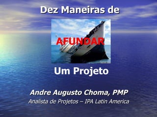 Andre Augusto Choma, PMP Analista de Projetos – IPA Latin America Dez Maneiras de AFUNDAR Um Projeto 