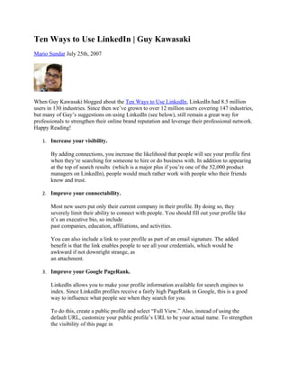 Ten Ways to Use LinkedIn | Guy Kawasaki
Mario Sundar July 25th, 2007




When Guy Kawasaki blogged about the Ten Ways to Use LinkedIn, LinkedIn had 8.5 million
users in 130 industries. Since then we’ve grown to over 12 million users covering 147 industries,
but many of Guy’s suggestions on using LinkedIn (see below), still remain a great way for
professionals to strengthen their online brand reputation and leverage their professional network.
Happy Reading!

   1. Increase your visibility.

       By adding connections, you increase the likelihood that people will see your profile first
       when they’re searching for someone to hire or do business with. In addition to appearing
       at the top of search results (which is a major plus if you’re one of the 52,000 product
       managers on LinkedIn), people would much rather work with people who their friends
       know and trust.

   2. Improve your connectability.

       Most new users put only their current company in their profile. By doing so, they
       severely limit their ability to connect with people. You should fill out your profile like
       it’s an executive bio, so include
       past companies, education, affiliations, and activities.

       You can also include a link to your profile as part of an email signature. The added
       benefit is that the link enables people to see all your credentials, which would be
       awkward if not downright strange, as
       an attachment.

   3. Improve your Google PageRank.

       LinkedIn allows you to make your profile information available for search engines to
       index. Since LinkedIn profiles receive a fairly high PageRank in Google, this is a good
       way to influence what people see when they search for you.

       To do this, create a public profile and select “Full View.” Also, instead of using the
       default URL, customize your public profile’s URL to be your actual name. To strengthen
       the visibility of this page in
 