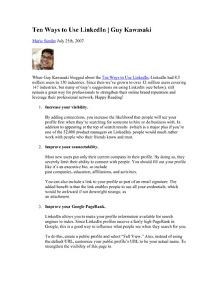 Ten Ways to Use LinkedIn | Guy Kawasaki
Mario Sundar July 25th, 2007




When Guy Kawasaki blogged about the Ten Ways to Use LinkedIn, LinkedIn had 8.5
million users in 130 industries. Since then we’ve grown to over 12 million users covering
147 industries, but many of Guy’s suggestions on using LinkedIn (see below), still
remain a great way for professionals to strengthen their online brand reputation and
leverage their professional network. Happy Reading!

   1. Increase your visibility.

       By adding connections, you increase the likelihood that people will see your
       profile first when they’re searching for someone to hire or do business with. In
       addition to appearing at the top of search results (which is a major plus if you’re
       one of the 52,000 product managers on LinkedIn), people would much rather
       work with people who their friends know and trust.

   2. Improve your connectability.

       Most new users put only their current company in their profile. By doing so, they
       severely limit their ability to connect with people. You should fill out your profile
       like it’s an executive bio, so include
       past companies, education, affiliations, and activities.

       You can also include a link to your profile as part of an email signature. The
       added benefit is that the link enables people to see all your credentials, which
       would be awkward if not downright strange, as
       an attachment.

   3. Improve your Google PageRank.

       LinkedIn allows you to make your profile information available for search
       engines to index. Since LinkedIn profiles receive a fairly high PageRank in
       Google, this is a good way to influence what people see when they search for you.

       To do this, create a public profile and select “Full View.” Also, instead of using
       the default URL, customize your public profile’s URL to be your actual name. To
       strengthen the visibility of this page in
 