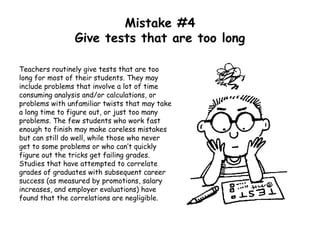Mistake #4
Give tests that are too long
Teachers routinely give tests that are too
long for most of their students. They may
include problems that involve a lot of time
consuming analysis and/or calculations, or
problems with unfamiliar twists that may take
a long time to figure out, or just too many
problems. The few students who work fast
enough to finish may make careless mistakes
but can still do well, while those who never
get to some problems or who can’t quickly
figure out the tricks get failing grades.
Studies that have attempted to correlate
grades of graduates with subsequent career
success (as measured by promotions, salary
increases, and employer evaluations) have
found that the correlations are negligible.
 