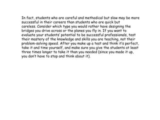 In fact, students who are careful and methodical but slow may be more
successful in their careers than students who are quick but
careless. Consider which type you would rather have designing the
bridges you drive across or the planes you fly in. If you want to
evaluate your students’ potential to be successful professionals, test
their mastery of the knowledge and skills you are teaching, not their
problem-solving speed. After you make up a test and think it’s perfect,
take it and time yourself, and make sure you give the students at least
three times longer to take it than you needed (since you made it up,
you don’t have to stop and think about it).
 