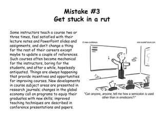 Mistake #3
Get stuck in a rut
Some instructors teach a course two or
three times, feel satisfied with their
lecture notes and PowerPoint slides and
assignments, and don’t change a thing
for the rest of their careers except
maybe to update a couple of references.
Such courses often become mechanical
for the instructors, boring for the
students, and after a while, hopelessly
antiquated. Things are always happening
that provide incentives and opportunities
for improving courses. New developments
in course subject areas are presented in
research journals; changes in the global
economy call on programs to equip their
graduates with new skills; improved
teaching techniques are described in
conference presentations and papers.
 