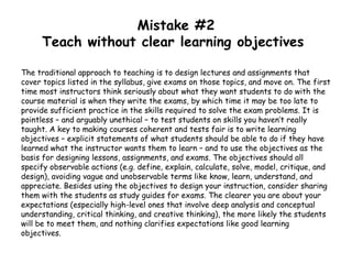 Mistake #2
Teach without clear learning objectives
The traditional approach to teaching is to design lectures and assignments that
cover topics listed in the syllabus, give exams on those topics, and move on. The first
time most instructors think seriously about what they want students to do with the
course material is when they write the exams, by which time it may be too late to
provide sufficient practice in the skills required to solve the exam problems. It is
pointless – and arguably unethical – to test students on skills you haven’t really
taught. A key to making courses coherent and tests fair is to write learning
objectives – explicit statements of what students should be able to do if they have
learned what the instructor wants them to learn – and to use the objectives as the
basis for designing lessons, assignments, and exams. The objectives should all
specify observable actions (e.g. define, explain, calculate, solve, model, critique, and
design), avoiding vague and unobservable terms like know, learn, understand, and
appreciate. Besides using the objectives to design your instruction, consider sharing
them with the students as study guides for exams. The clearer you are about your
expectations (especially high-level ones that involve deep analysis and conceptual
understanding, critical thinking, and creative thinking), the more likely the students
will be to meet them, and nothing clarifies expectations like good learning
objectives.
 