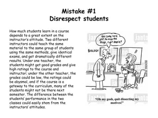 Mistake #1
Disrespect students
How much students learn in a course
depends to a great extent on the
instructor’s attitude. Two different
instructors could teach the same
material to the same group of students
using the same methods, give identical
exams, and get dramatically different
results. Under one teacher, the
students might get good grades and give
high ratings to the course and
instructor; under the other teacher, the
grades could be low, the ratings could
be abysmal, and if the course is a
gateway to the curriculum, many of the
students might not be there next
semester. The difference between the
students’ performance in the two
classes could easily stem from the
instructors’ attitudes.
 