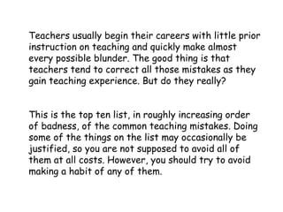 Teachers usually begin their careers with little prior
instruction on teaching and quickly make almost
every possible blunder. The good thing is that
teachers tend to correct all those mistakes as they
gain teaching experience. But do they really?
This is the top ten list, in roughly increasing order
of badness, of the common teaching mistakes. Doing
some of the things on the list may occasionally be
justified, so you are not supposed to avoid all of
them at all costs. However, you should try to avoid
making a habit of any of them.
 