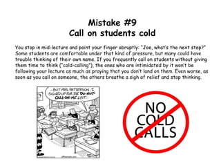Mistake #9
Call on students cold
You stop in mid-lecture and point your finger abruptly: “Joe, what’s the next step?”
Some students are comfortable under that kind of pressure, but many could have
trouble thinking of their own name. If you frequently call on students without giving
them time to think (“cold-calling”), the ones who are intimidated by it won’t be
following your lecture as much as praying that you don’t land on them. Even worse, as
soon as you call on someone, the others breathe a sigh of relief and stop thinking.
 