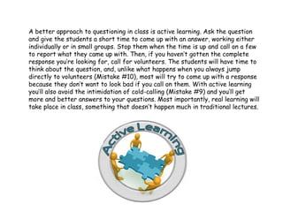 A better approach to questioning in class is active learning. Ask the question
and give the students a short time to come up with an answer, working either
individually or in small groups. Stop them when the time is up and call on a few
to report what they came up with. Then, if you haven’t gotten the complete
response you’re looking for, call for volunteers. The students will have time to
think about the question, and, unlike what happens when you always jump
directly to volunteers (Mistake #10), most will try to come up with a response
because they don’t want to look bad if you call on them. With active learning
you’ll also avoid the intimidation of cold-calling (Mistake #9) and you’ll get
more and better answers to your questions. Most importantly, real learning will
take place in class, something that doesn’t happen much in traditional lectures.
 