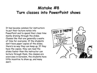 Mistake #8
Turn classes into PowerPoint shows
It has become common for instructors
to put their lecture notes into
PowerPoint and to spend their class time
mainly droning through the slides.
Classes like that are generally a waste
of time for everyone. If the students
don’t have paper copies of the slides,
there’s no way they can keep up. If they
have the copies, they can read the
slides faster than the instructor can
lecture through them, the classes are
exercises in boredom, the students have
little incentive to show up, and many
don’t.
 