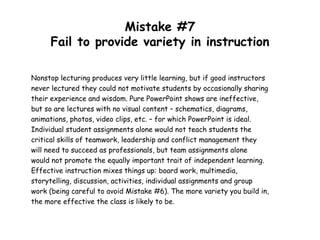 Mistake #7
Fail to provide variety in instruction
Nonstop lecturing produces very little learning, but if good instructors
never lectured they could not motivate students by occasionally sharing
their experience and wisdom. Pure PowerPoint shows are ineffective,
but so are lectures with no visual content – schematics, diagrams,
animations, photos, video clips, etc. – for which PowerPoint is ideal.
Individual student assignments alone would not teach students the
critical skills of teamwork, leadership and conflict management they
will need to succeed as professionals, but team assignments alone
would not promote the equally important trait of independent learning.
Effective instruction mixes things up: board work, multimedia,
storytelling, discussion, activities, individual assignments and group
work (being careful to avoid Mistake #6). The more variety you build in,
the more effective the class is likely to be.
 