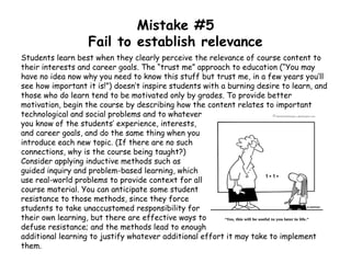Mistake #5
Fail to establish relevance
Students learn best when they clearly perceive the relevance of course content to
their interests and career goals. The “trust me” approach to education (“You may
have no idea now why you need to know this stuff but trust me, in a few years you’ll
see how important it is!”) doesn’t inspire students with a burning desire to learn, and
those who do learn tend to be motivated only by grades. To provide better
motivation, begin the course by describing how the content relates to important
technological and social problems and to whatever
you know of the students’ experience, interests,
and career goals, and do the same thing when you
introduce each new topic. (If there are no such
connections, why is the course being taught?)
Consider applying inductive methods such as
guided inquiry and problem-based learning, which
use real-world problems to provide context for all
course material. You can anticipate some student
resistance to those methods, since they force
students to take unaccustomed responsibility for
their own learning, but there are effective ways to
defuse resistance; and the methods lead to enough
additional learning to justify whatever additional effort it may take to implement
them.
 