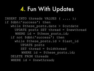 4. Fun With Updates
INSERT INTO threads VALUES ( .... );
if $dbh('success') then
   while $these_posts.date > $cutdate
     UPDATE posts SET thread = $newthread
     WHERE id = $these_posts.id;
   if not $dbh('success') then
     while $these_posts.id > $last_id
        UPDATE posts
        SET thread = $oldthread
        WHERE id = $these_posts.id;
   DELETE FROM threads
   WHERE id = $newthread;
 