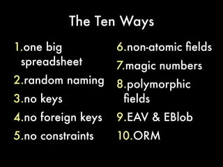 The Ten Ways
1.one big           6.non-atomic felds
 spreadsheet        7.magic numbers
2.random naming     8.polymorphic
3.no keys            felds
4.no foreign keys   9.EAV & EBlob
5.no constraints    10.ORM
 