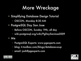 More Wreckage
●
    Simplifying Database Design Tutorial
    –   OSCON, Monday 8:30 AM
●
    PostgreSQL Day San Jose
    –   Before OSCON, Sunday 19th, all day
    –   wiki.postgresql.org/wiki/PgDaySanJose2009
●
    Me
    –   PostgreSQL Experts: www.pgexperts.com
    –   blog: it.toolbox.com/blogs/database-soup
    –   email: josh@pgexperts.com

        This presentation copyright 2009 Josh Berkus, licensed for distribution under the
                            Creative Commons Attribution License.
 