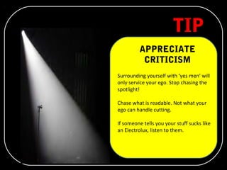 TIP 5
APPRECIATE
CRITICISM
Surrounding yourself with ‘yes men’ will
only service your ego. Stop chasing the
spotlight!
Chase what is readable. Not what your
ego can handle cutting.
If someone tells you your stuff sucks like
an Electrolux, listen to them.
 