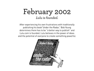 February 2002
                  Lulu is founded.
 After experiencing his own frustrations with traditionally
     publishing his book“Under the Radar,” Bob Young
 determines there has to be “a better way to publish” and
 Lulu.com is founded. Lulu believes in the power of ideas
and the potential of everyone to create something powerful.
 