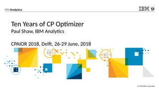 © 2018 IBM Corporation
Ten Years of CP Optimizer
Paul Shaw, IBM Analytics
CPAIOR 2018, Delft, 26-29 June, 2018
 
