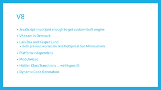 V8
• JavaScript important enough to get custom-built engine
• V8 team in Denmark
• Lars Bak and Kasper Lund
• Both previous worked on Java HotSpot at Sun Microsystems
• Platform independent
• Modularized
• Hidden ClassTransitions ... well types 
• Dynamic Code Generation
 