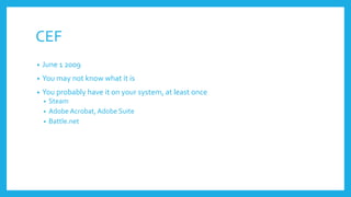 CEF
• June 1 2009
• You may not know what it is
• You probably have it on your system, at least once
• Steam
• Adobe Acrobat, Adobe Suite
• Battle.net
 