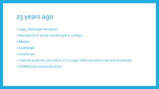 23 years ago
• 1995, Netscape Navigator
• Brendan Eich wrote a prototype in 10 days
• Mocha
• LiveScript
• JavaScript
• Internet explorer 3 (or was it 2?) in 1996,VBScript and Jscript and JavaScript
• ECMAScript standardization
 