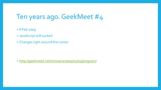 Ten years ago. GeekMeet #4
• 8 Feb 2009
• JavaScript still sucked
• Changes right around the corner
• http://geekmeet.ro/timisoara/2009/02/03/program/
 