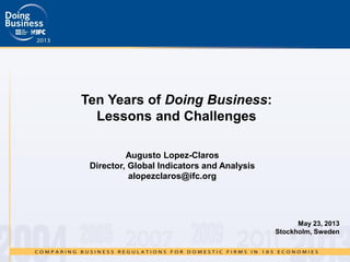 Ten Years of Doing Business:
Lessons and Challenges
May 23, 2013
Stockholm, Sweden
Augusto Lopez-Claros
Director, Global Indicators and Analysis
alopezclaros@ifc.org
 