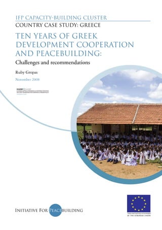 IFP Capacity-Building Cluster 
Country case study: Greece 
Ten years of Greek 
development cooperation 
and peacebuilding: 
Challenges and recommendations 
Ruby Gropas 
November 2008 
This initiative is funded 
by the European Union 
 