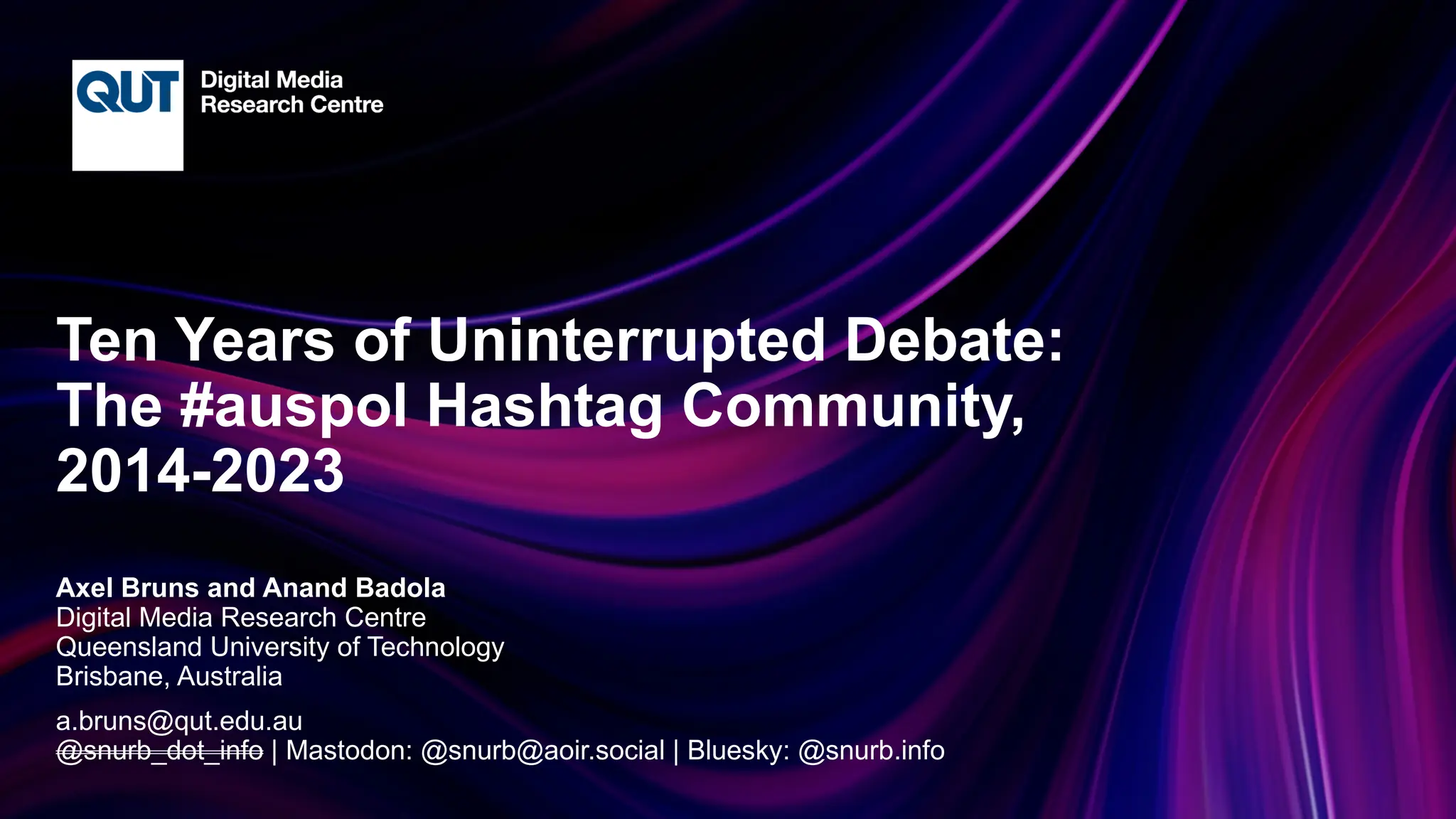 CRICOS No.00213J
Ten Years of Uninterrupted Debate:
The #auspol Hashtag Community,
2014-2023
Axel Bruns and Anand Badola
Digital Media Research Centre
Queensland University of Technology
Brisbane, Australia
a.bruns@qut.edu.au
@snurb_dot_info | Mastodon: @snurb@aoir.social | Bluesky: @snurb.info
 