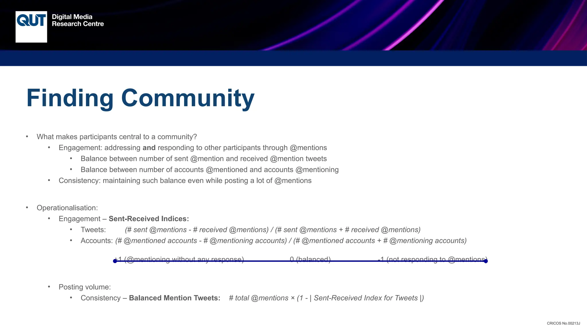 CRICOS No.00213J
Finding Community
• What makes participants central to a community?
• Engagement: addressing and responding to other participants through @mentions
• Balance between number of sent @mention and received @mention tweets
• Balance between number of accounts @mentioned and accounts @mentioning
• Consistency: maintaining such balance even while posting a lot of @mentions
• Operationalisation:
• Engagement – Sent-Received Indices:
• Tweets: (# sent @mentions - # received @mentions) / (# sent @mentions + # received @mentions)
• Accounts: (# @mentioned accounts - # @mentioning accounts) / (# @mentioned accounts + # @mentioning accounts)
+1 (@mentioning without any response) 0 (balanced) -1 (not responding to @mentions)
• Posting volume:
• Consistency – Balanced Mention Tweets: # total @mentions × (1 - | Sent-Received Index for Tweets |)
 