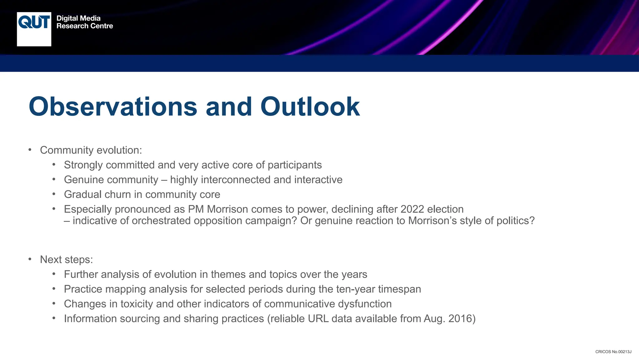 CRICOS No.00213J
Observations and Outlook
• Community evolution:
• Strongly committed and very active core of participants
• Genuine community – highly interconnected and interactive
• Gradual churn in community core
• Especially pronounced as PM Morrison comes to power, declining after 2022 election
– indicative of orchestrated opposition campaign? Or genuine reaction to Morrison’s style of politics?
• Next steps:
• Further analysis of evolution in themes and topics over the years
• Practice mapping analysis for selected periods during the ten-year timespan
• Changes in toxicity and other indicators of communicative dysfunction
• Information sourcing and sharing practices (reliable URL data available from Aug. 2016)
 