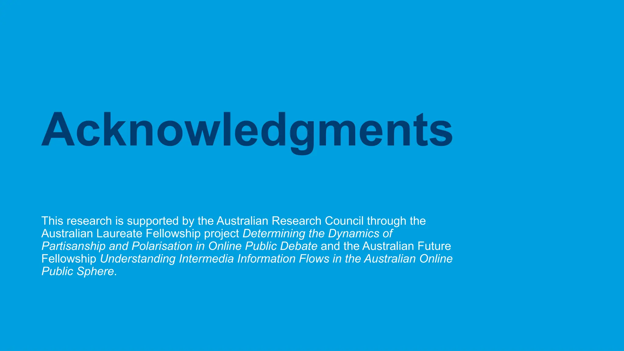 CRICOS No.00213J
This research is supported by the Australian Research Council through the
Australian Laureate Fellowship project Determining the Dynamics of
Partisanship and Polarisation in Online Public Debate and the Australian Future
Fellowship Understanding Intermedia Information Flows in the Australian Online
Public Sphere.
Acknowledgments
 