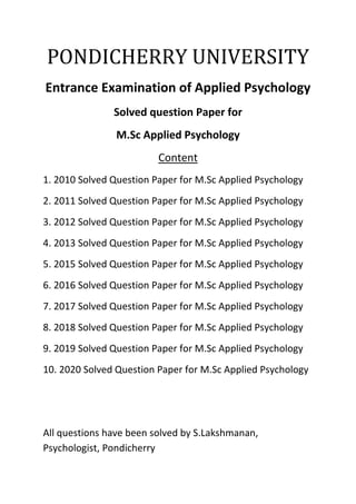 PONDICHERRY UNIVERSITY
Entrance Examination of Applied Psychology
Solved question Paper for
M.Sc Applied Psychology
Content
1. 2010 Solved Question Paper for M.Sc Applied Psychology
2. 2011 Solved Question Paper for M.Sc Applied Psychology
3. 2012 Solved Question Paper for M.Sc Applied Psychology
4. 2013 Solved Question Paper for M.Sc Applied Psychology
5. 2015 Solved Question Paper for M.Sc Applied Psychology
6. 2016 Solved Question Paper for M.Sc Applied Psychology
7. 2017 Solved Question Paper for M.Sc Applied Psychology
8. 2018 Solved Question Paper for M.Sc Applied Psychology
9. 2019 Solved Question Paper for M.Sc Applied Psychology
10. 2020 Solved Question Paper for M.Sc Applied Psychology
All questions have been solved by S.Lakshmanan,
Psychologist, Pondicherry
 