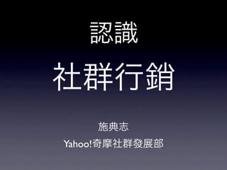 認識
社群行銷
    施典志
Yahoo!奇摩社群發展部
 