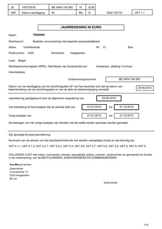 JAARREKENING IN EURO
Naam: TENZING
Rechtsvorm: Besloten vennootschap met beperkte aansprakelijkheid
Adres: Vroentestraat Nr: 13 Bus:
Postnummer: 3320 Gemeente: Hoegaarden
Land: België
Rechtspersonenregister (RPR) - Rechtbank van Koophandel van: Antwerpen, afdeling Turnhout
Internetadres:
Ondernemingsnummer BE 0454.154.592
Datum van de neerlegging van de oprichtingsakte OF van het recentste stuk dat de datum van
bekendmaking van de oprichtingsakte en van de akte tot statutenwijziging vermeldt.
26-05-2010
Jaarrekening goedgekeurd door de algemene vergadering van 29-06-2016
met betrekking tot het boekjaar dat de periode dekt van 01-01-2015 tot 31-12-2015
Vorig boekjaar van 01-01-2014 tot 31-12-2014
De bedragen van het vorige boekjaar zijn identiek met die welke eerder openbaar werden gemaakt.
Zijn gevoegd bij deze jaarrekening:
Nummers van de secties van het standaardmodel die niet werden neergelegd omdat ze niet dienstig zijn:
VKT 5.1.1, VKT 5.1.3, VKT 5.2.1, VKT 5.2.2, VKT 5.4, VKT 5.6, VKT 5.7, VKT 5.8, VKT 5.9, VKT 6, VKT 8, VKT 9
VOLLEDIGE LIJST met naam, voornamen, beroep, woonplaats (adres, nummer, postnummer en gemeente) en functie
in de onderneming, van de BESTUURDERS, ZAAKVOERDERS EN COMMISSARISSEN
VAN MOLLE Herman
Zaakvoerder
Vroentestraat 13
3320 Hoegaarden
BELGIË
Zaakvoerder
1/10
20
NAT.
14/07/2016
Datum neerlegging
BE 0454.154.592
Nr.
10
Blz.
EUR
D. 16321.00133 VKT 1.1
 