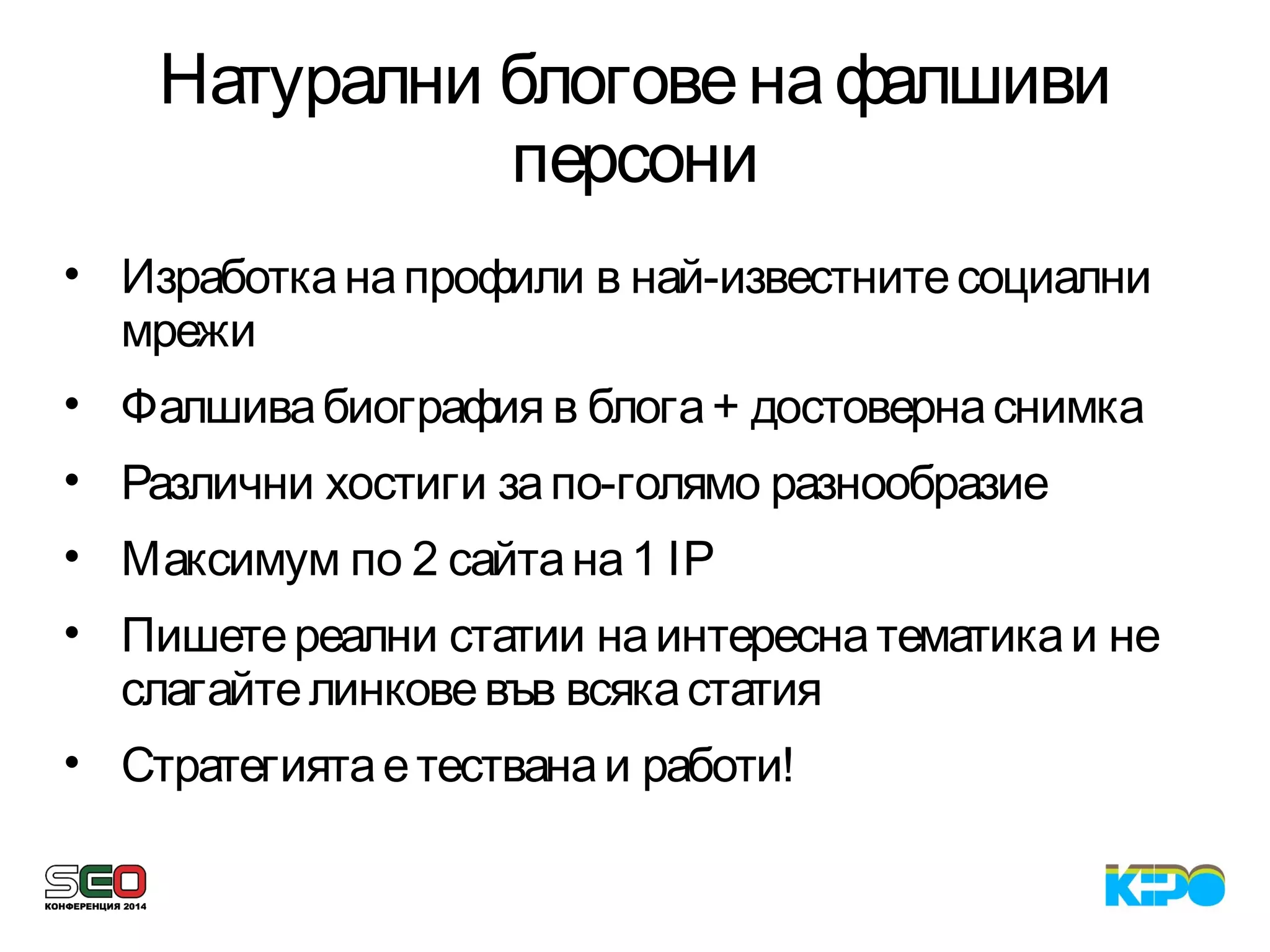 Натурални блоговенафалшиви
персони
• Изработканапрофили в най-известнитесоциални
мрежи
• Фалшивабиография в блога+ достовернаснимка
• Различни хостиги запо-голямо разнообразие
• Максимум по 2 сайтана1 IP
• Пишетереални статии наинтереснатематикаи не
слагайтелинковевъв всякастатия
• Стратегиятаетестванаи работи!
 