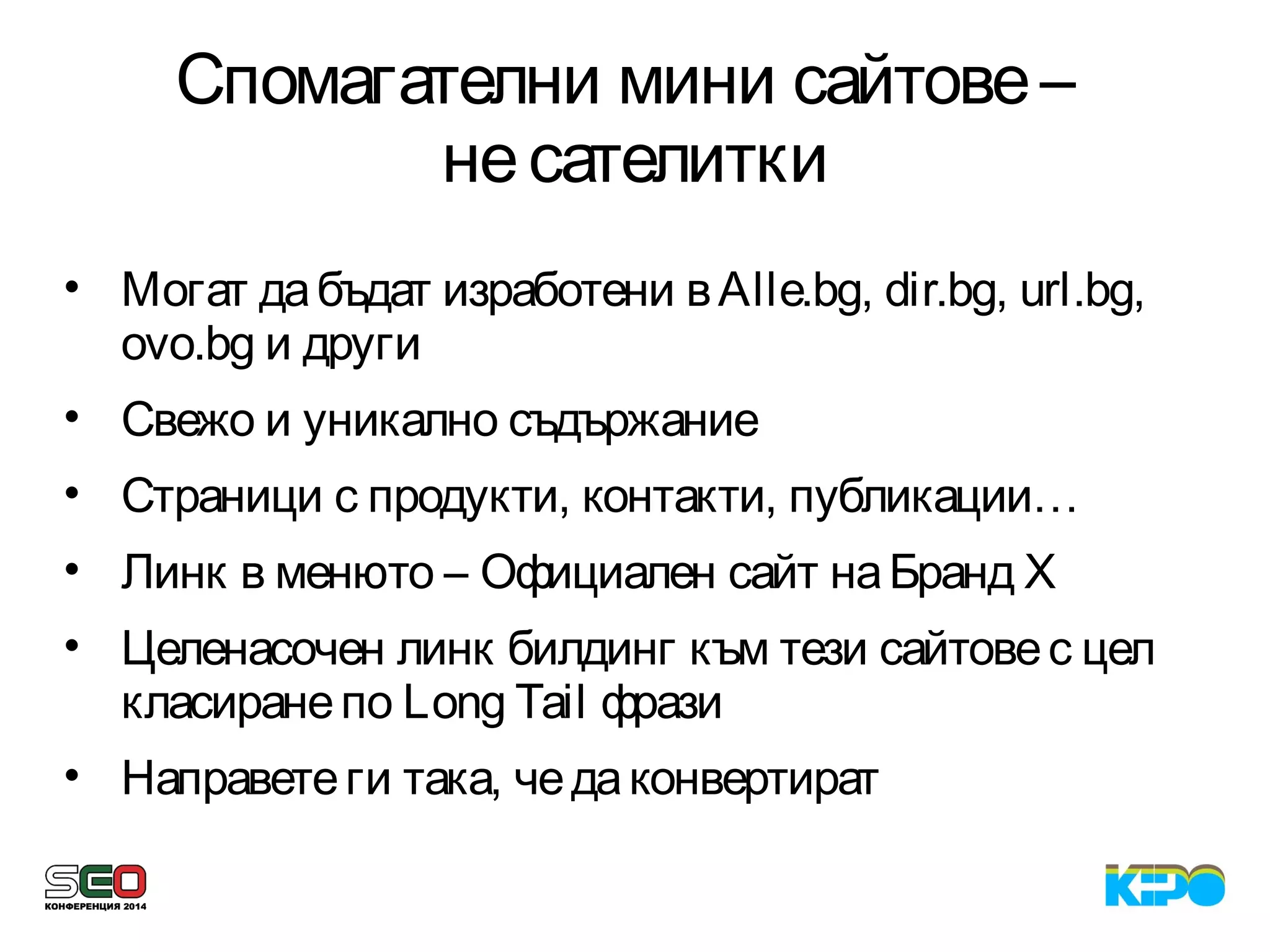 Спомагателни мини сайтове–
несателитки
• Могат дабъдат изработени вAlle.bg, dir.bg, url.bg,
ovo.bg и други
• Свежо и уникално съдържание
• Страници с продукти, контакти, публикации…
• Линк в менюто – Официален сайт наБранд X
• Целенасочен линк билдинг към тези сайтовес цел
класиранепо Long Tail фрази
• Направетеги така, чедаконвертират
 