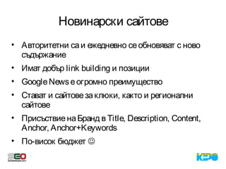 Новинарски сайтове
• Авторитетни саи ежедневно сеобновяват с ново
съдържание
• Имат добър link building и позиции
• GoogleNewsеогромно преимущество
• Стават и сайтовезаклюки, както и регионални
сайтове
• ПрисъствиенаБранд в Title, Description, Content,
Anchor, Anchor+Keywords
• По-висок бюджет 
 