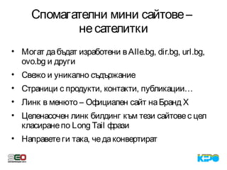 Спомагателни мини сайтове–
несателитки
• Могат дабъдат изработени вAlle.bg, dir.bg, url.bg,
ovo.bg и други
• Свежо и уникално съдържание
• Страници с продукти, контакти, публикации…
• Линк в менюто – Официален сайт наБранд X
• Целенасочен линк билдинг към тези сайтовес цел
класиранепо Long Tail фрази
• Направетеги така, чедаконвертират
 