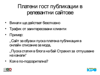 Платени гост публикации в
релевантни сайтове
• Винаги щедействат безотказно
• Трафик от заинтересовани клиенти
• Пример:
„Сайт заобувки пускаплатенапубликация в
онлайн списаниезамода„
„Пускастатия в блоганабай Страхил за отпушване
наканали“
• Коя епо-подозрителна?
 