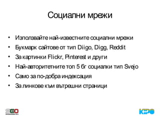 Социални мрежи
• Използвайтенай-известнитесоциални мрежи
• Букмарк сайтовеот тип Diigo, Digg, Reddit
• Закартинки Flickr, Pinterest и други
• Най-авторитетнитетоп 5 бг социалки тип Svejo
• Само запо-добраиндексация
• Залинковекъм вътрешни страници
 