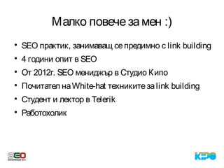 Малко повечезамен :)

SEO практик, занимаващ сепредимно с link building

4 години опит в SEO

От 2012г. SEO мениджър в Студио Кипо

Почитател наWhite-hat техникитезаlink building

Студент и лектор в Telerik

Работохолик
 
