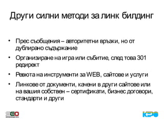 Други силни методи залинк билдинг
• Прес съобщения – авторитетни връзки, но от
дублирано съдържание
• Организираненаиграили събитие, след това301
редирект
• Ревютанаинструменти заWEB, сайтовеи услуги
• Линковеот документи, качени в други сайтовеили
навашия собствен – сертификати, бизнес договори,
стандарти и други
 