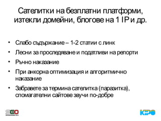 Сателитки набезплатни платформи,
изтекли домейни, блоговена1 IPи др.
• Слабо съдържание– 1-2 статии с линк
• Лесни запроследяванеи податливи нарепорти
• Ръчно наказание
• При анкорнаоптимизация и алгоритмично
наказание
• Забраветезатерминасателитка(паразитка),
спомагателни сайтовезвучи по-добре
 